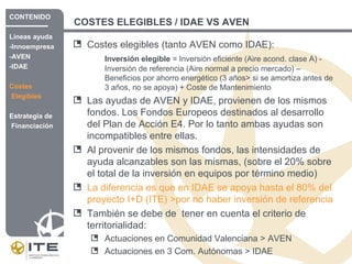 COSTES ELEGIBLES / IDAE VS AVEN
Costes elegibles (tanto AVEN como IDAE):
Inversión elegible = Inversión eficiente (Aire acond. clase A) -
Inversión de referencia (Aire normal a precio mercado) –
Beneficios por ahorro energético (3 años> si se amortiza antes de
3 años, no se apoya) + Coste de Mantenimiento
Las ayudas de AVEN y IDAE, provienen de los mismos
fondos. Los Fondos Europeos destinados al desarrollo
del Plan de Acción E4. Por lo tanto ambas ayudas son
incompatibles entre ellas.
Al provenir de los mismos fondos, las intensidades de
ayuda alcanzables son las mismas, (sobre el 20% sobre
el total de la inversión en equipos por término medio)
La diferencia es que en IDAE se apoya hasta el 80% del
proyecto I+D (ITE) >por no haber inversión de referencia
También se debe de tener en cuenta el criterio de
territorialidad:
Actuaciones en Comunidad Valenciana > AVEN
Actuaciones en 3 Com. Autónomas > IDAE
CONTENIDO
Líneas ayuda
-Innoempresa
-AVEN
-IDAE
Costes
Elegibles
Estrategia de
Financiación
 