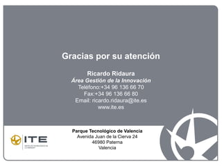 Gracias por su atención
Ricardo Ridaura
Área Gestión de la Innovación
Teléfono:+34 96 136 66 70
Fax:+34 96 136 66 80
Email: ricardo.ridaura@ite.es
www.ite.es
Parque Tecnológico de Valencia
Avenida Juan de la Cierva 24
46980 Paterna
Valencia
 
