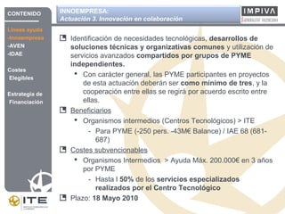 INNOEMPRESA:
Actuación 3. Innovación en colaboración
Identificación de necesidades tecnológicas, desarrollos de
soluciones técnicas y organizativas comunes y utilización de
servicios avanzados compartidos por grupos de PYME
independientes.
 Con carácter general, las PYME participantes en proyectos
de esta actuación deberán ser como mínimo de tres, y la
cooperación entre ellas se regirá por acuerdo escrito entre
ellas.
Beneficiarios
 Organismos intermedios (Centros Tecnológicos) > ITE
- Para PYME (-250 pers. -43M€ Balance) / IAE 68 (681-
687)
Costes subvencionables
 Organismos Intermedios > Ayuda Máx. 200.000€ en 3 años
por PYME
- Hasta l 50% de los servicios especializados
realizados por el Centro Tecnológico
Plazo: 18 Mayo 2010
CONTENIDO
Líneas ayuda
-Innoempresa
-AVEN
-IDAE
Costes
Elegibles
Estrategia de
Financiación
 