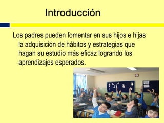 IntroducciónLos padres pueden fomentar en sus hijos e hijas la adquisición de hábitos y estrategias que hagan su estudio más eficaz logrando los aprendizajes esperados.