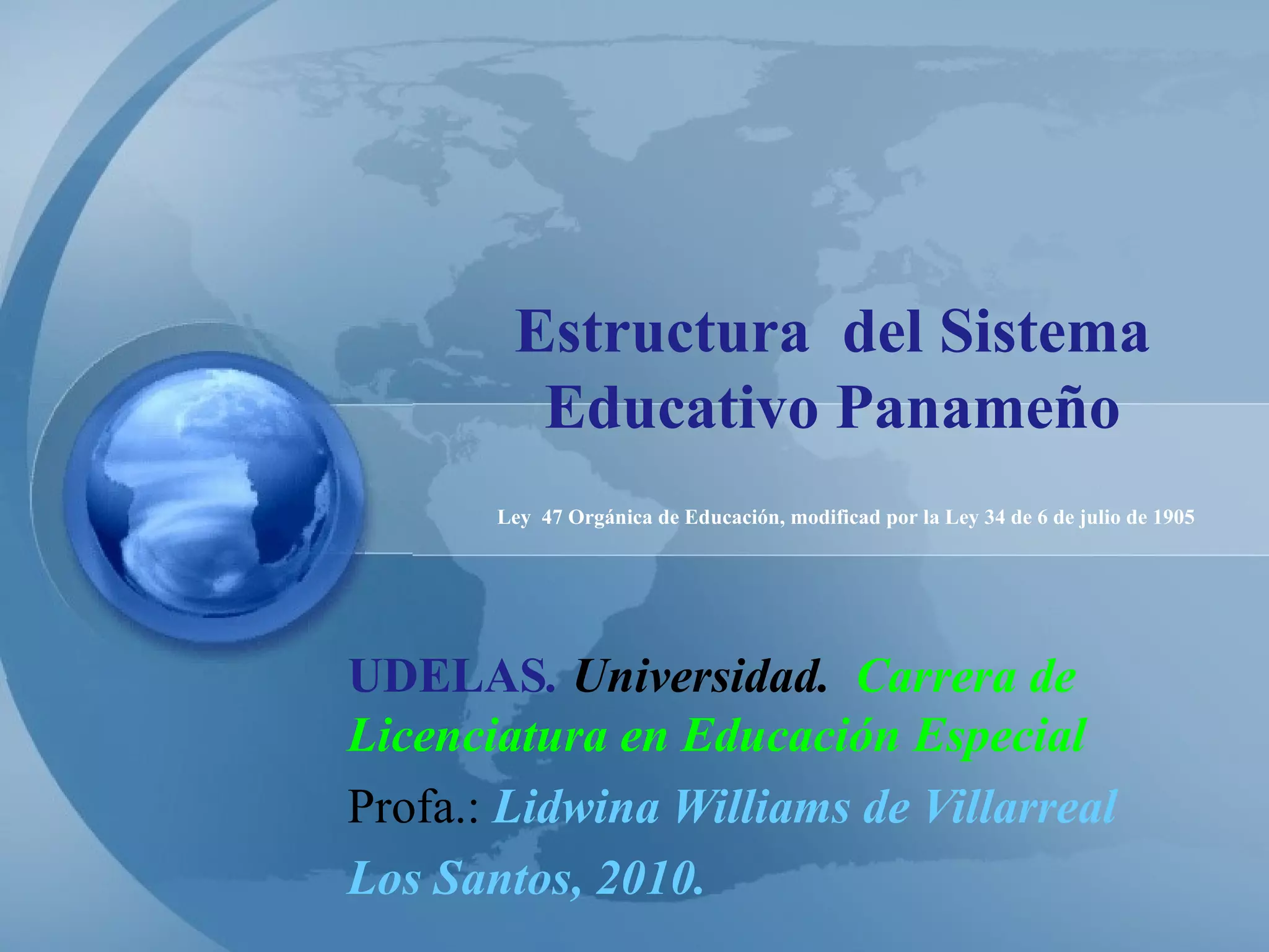 Estructura  del Sistema Educativo Panameño UDELAS .  Universidad.  Carrera de Licenciatura en Educación Especial Profa.:  Lidwina Williams de Villarreal Los Santos, 2010. Ley  47 Orgánica de Educación, modificad por la Ley 34 de 6 de julio de 1905 