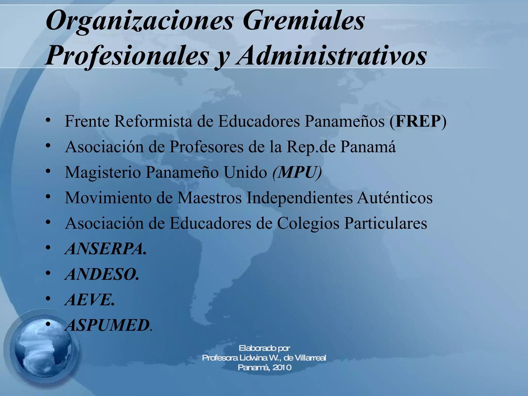 Organizaciones Gremiales Profesionales y Administrativos Frente Reformista de Educadores Panameños ( FREP ) Asociación de Profesores de la Rep.de Panamá Magisterio Panameño Unido  ( MPU ) Movimiento de Maestros Independientes Auténticos Asociación de Educadores de Colegios Particulares ANSERPA. ANDESO. AEVE. ASPUMED . Elaborado por Profesora Lidwina W., de Villarreal Panamá, 2010 