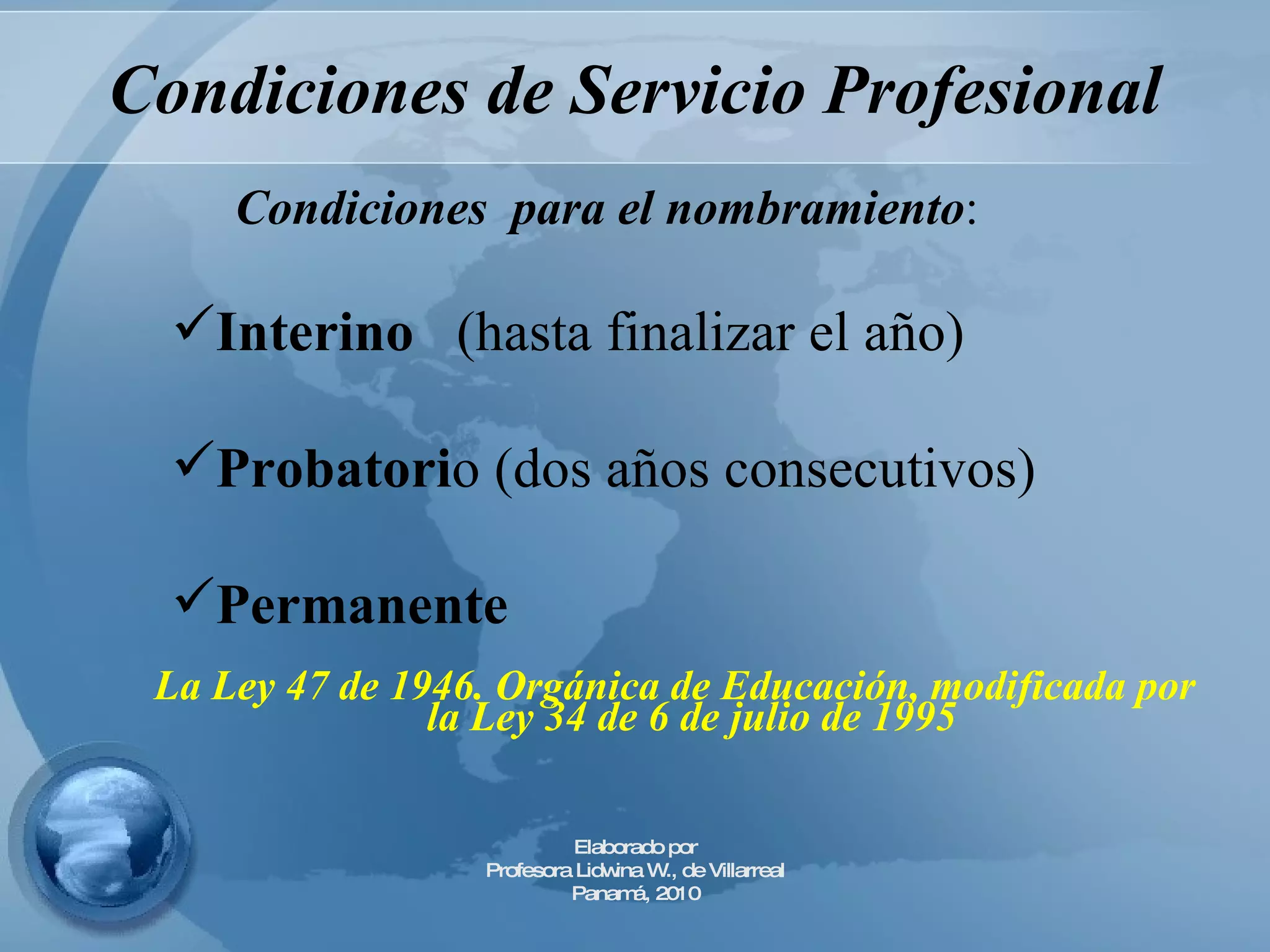 Condiciones de Servicio Profesional La Ley 47 de 1946. Orgánica de Educación, modificada por la Ley 34 de 6 de julio de 1995   Condiciones  para el nombramiento : Interino   (hasta finalizar el año) Probatori o (dos años consecutivos) Permanente  Elaborado por Profesora Lidwina W., de Villarreal Panamá, 2010 