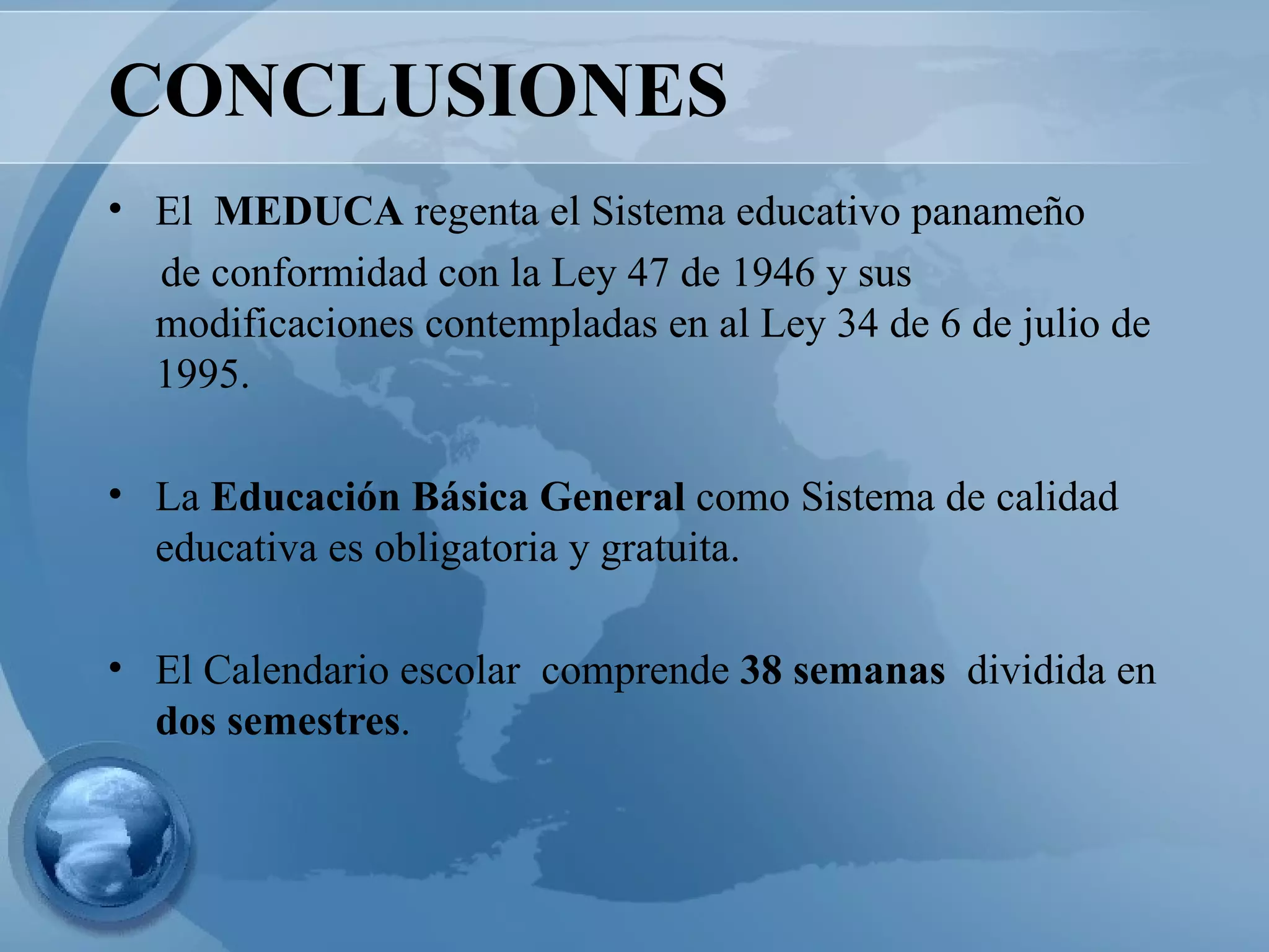 CONCLUSIONES El  MEDUCA  regenta el Sistema educativo panameño  de conformidad con la Ley 47 de 1946 y sus modificaciones contempladas en al Ley 34 de 6 de julio de 1995.  La  Educación Básica General  como Sistema de calidad educativa es obligatoria y gratuita. El Calendario escolar  comprende  38 semanas  dividida en  dos semestres . 