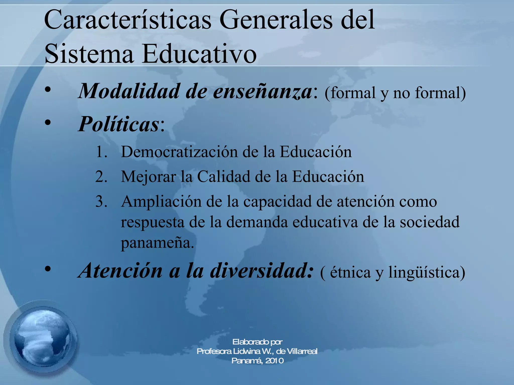 Características Generales del Sistema Educativo Modalidad de enseñanza :  (formal y no formal) Políticas :  Democratización de la Educación Mejorar la Calidad de la Educación Ampliación de la capacidad de atención como respuesta de la demanda educativa de la sociedad panameña. Atención a la diversidad:  ( étnica y lingüística) Elaborado por Profesora Lidwina W., de Villarreal Panamá, 2010 