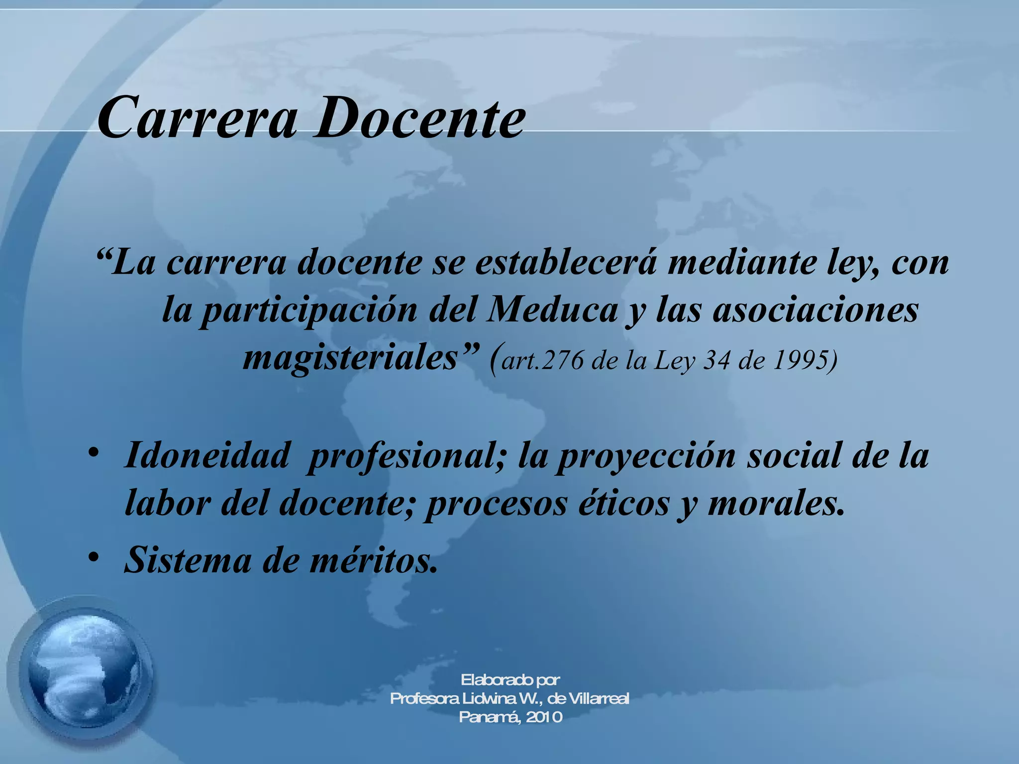 Carrera Docente   “ La carrera docente se establecerá mediante ley, con la participación del Meduca y las asociaciones magisteriales”  ( art.276 de la Ley 34 de 1995) Idoneidad  profesional; la proyección social de la labor del docente; procesos éticos y morales. Sistema de méritos. Elaborado por Profesora Lidwina W., de Villarreal Panamá, 2010 