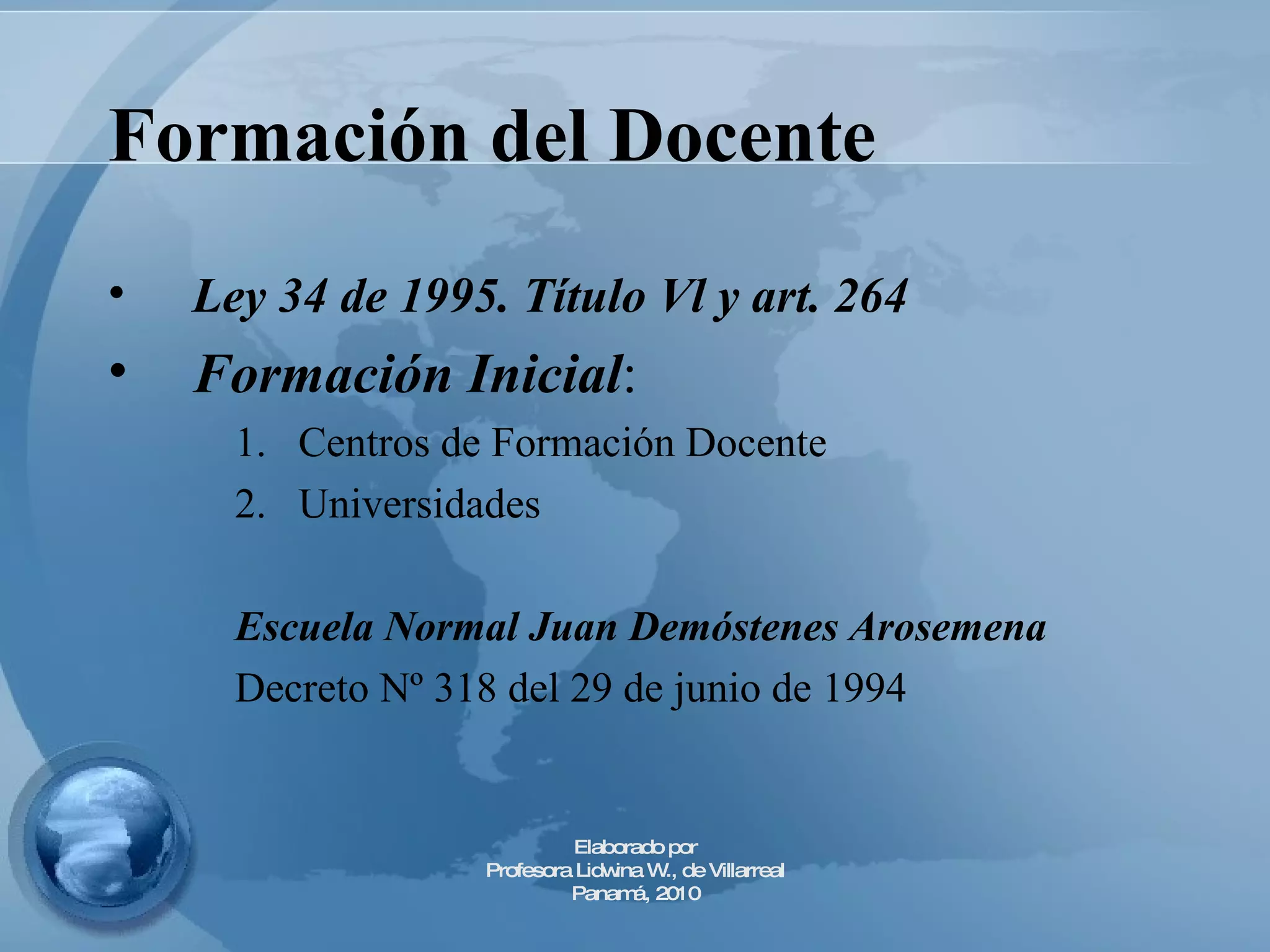 Formación del Docente   Ley 34 de 1995. Título Vl y art. 264 Formación Inicial :  Centros de Formación Docente Universidades  Escuela Normal Juan Demóstenes   Arosemena Decreto Nº 318 del 29 de junio de 1994 Elaborado por Profesora Lidwina W., de Villarreal Panamá, 2010 