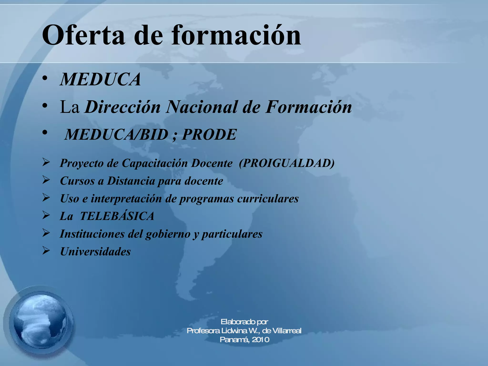 Oferta de formación MEDUCA La  Dirección Nacional de Formación MEDUCA/BID ; PRODE  Proyecto de Capacitación Docente  (PROIGUALDAD) Cursos a Distancia para docente  Uso e interpretación de programas curriculares La  TELEBÁSICA Instituciones del gobierno y particulares Universidades  Elaborado por Profesora Lidwina W., de Villarreal Panamá, 2010 