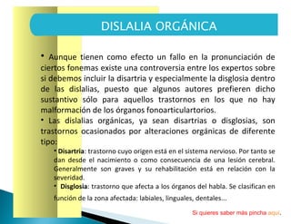 Aunque tienen como efecto un fallo en la pronunciación de ciertos fonemas existe una controversia entre los expertos sobre si debemos incluir la disartria y especialmente la disglosia dentro de las dislalias, puesto que algunos autores prefieren dicho sustantivo sólo para aquellos trastornos en los que no hay malformación de los órganos fonoarticulartorios.  Las dislalias orgánicas, ya sean disartrias o disglosias, son trastornos ocasionados por alteraciones orgánicas de diferente tipo: Disartria : trastorno cuyo origen está en el sistema nervioso. Por tanto se dan desde el nacimiento o como consecuencia de una lesión cerebral. Generalmente son graves y su rehabilitación está en relación con la severidad.  Disglosia : trastorno que afecta a los órganos del habla. Se clasifican en función de la zona afectada: labiales, linguales, dentales...   DISLALIA ORGÁNICA Si quieres saber más pincha  aquí . 