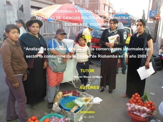 UNIVERSIDAD NACIONAL DE CHIMBORAZO FACULTAD DE  CIENCIAS POLÍTICAS Y  ADMINISTRATIVAS ESCUELA DE  ECONOMÍA TEMA “Analizar la condicion de vida de los comerciantes informales del  sector la condamine de la Ciudad de Riobamba en el año 2009” TUTOR ,[object Object],    AUTORES ,[object Object]