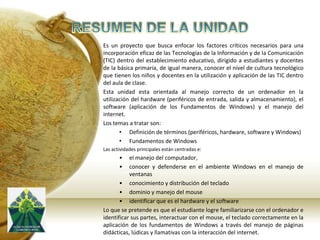 RESUMEN DE LA UNIDADEs un proyecto que busca enfocarlos factores críticos necesarios para una incorporación eficaz de las Tecnologías de la Información y de la Comunicación (TIC) dentro del establecimiento educativo, dirigido a estudiantes y docentes de la básica primaria, de igual manera, conocer el nivel de cultura tecnológico que tienen los niños y docentes en la utilización y aplicación de las TIC dentro del aula de clase. Esta unidad esta orientada al manejo correcto de un ordenador en la utilización del hardware (periféricos de entrada, salida y almacenamiento), el software (aplicación de los Fundamentos de Windows) y el manejo del internet. Los temas a tratar son:Definición de términos (periféricos, hardware, software y Windows)
