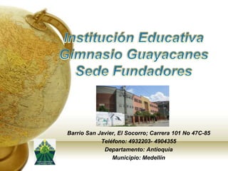 Institución Educativa Gimnasio Guayacanes  Sede Fundadores Barrio San Javier, El Socorro; Carrera 101 No 47C-85 Teléfono: 4932203- 4904355 Departamento: Antioquia Municipio: Medellín 