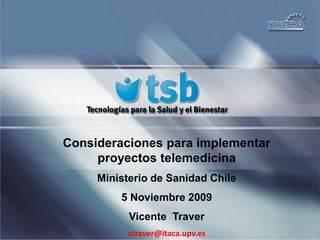 Consideraciones para implementar proyectos telemedicina Ministerio de Sanidad Chile 5 Noviembre 2009 Vicente  Traver vtraver@itaca.upv.es 