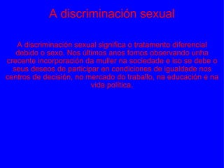 A discriminación sexual A discriminación sexual significa o tratamento diferencial debido o sexo. Nos últimos anos fomos observando unha crecente incorporación da muller na sociedade e iso se debe o seus deseos de participar en condiciones de igualdade nos centros de decisión, no mercado do traballo, na educación e na vida política. 