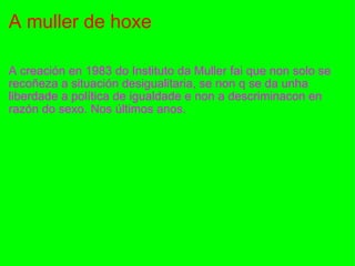 A muller de hoxe A creación en 1983 do Instituto da Muller fai que non solo se recoñeza a situación desigualitaria, se non q se da unha liberdade a política de igualdade e non a descriminacon en razón do sexo. Nos últimos anos. 