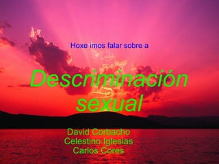 Descriminación sexual David Corbacho Celestino Iglesias Carlos Cores Hoxe imos falar sobre a 
