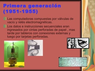 Primera generación (1951-1955) Las computadoras compuestas por válvulas de vacío y relés electromagnéticas. Los datos e instrucciones secuenciales eran ingresados por cintas perforadas de papel , mas tarde por tableros con conexiones externas y luego por tarjetas perforadas. 