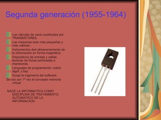 Segunda generación (1955-1964) Las válvulas de vacío sustituidas por TRANSISTORES. Las maquinas eran mas pequeñas y mas veloces . Instrumentos de4 almacenamiento de la información en forma magnética. Dispositivos de entrada y salida: lectoras de fichas perforadas e impresoras. Lenguajes de programación: cobol, algol, y lisp. Surge la ingeniería del software. Se uso por 1ª vez el concepto memoria  virtual. NACE LA INFORMATICA COMO DISCIPLINA DE TRATAMIENTO AUTOMATICO DE LA INFORMACION. 