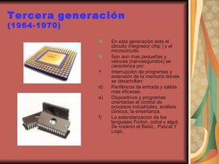 Tercera   generación  (1964-1970) En esta generación esta el circuito integrado( chip ) y el microcircuito. Son aun mas pequeñas y veloces (nanosegundos) se caracteriza por: Interrupción de programas y extensión de la memoria donde se desarrollan:  Periféricos de entrada y salida mas eficaces. Dispositivos y programas orientadas al control de procesos industriales, análisis clínicos, la enseñanza. La estandarización de los lenguajes Forton, cobol y algol. Se crearon el Basic,  Pascal Y Logo. 