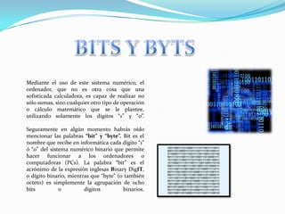 BITS Y BYTSMediante el uso de este sistema numérico, el ordenador, que no es otra cosa que una sofisticada calculadora, es capaz de realizar no sólo sumas, sino cualquier otro tipo de operación o cálculo matemático que se le plantee, utilizando solamente los dígitos “1” y “0”.Seguramente en algún momento habrás oído mencionar las palabras “bit” y “byte”. Bit es el nombre que recibe en informática cada dígito “1” ó “0” del sistema numérico binario que permite hacer funcionar a los ordenadores o computadoras (PCs). La palabra “bit” es el acrónimo de la expresión inglesas BinaryDigIT, o dígito binario, mientras que “byte” (o también octeto) es simplemente la agrupación de ocho bits o dígitos binarios.