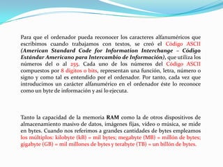 Para que el ordenador pueda reconocer los caracteres alfanuméricos que escribimos cuando trabajamos con textos, se creó el Código ASCII (American Standard CodeforInformationInterchange – Código Estándar Americano para Intercambio de Información), que utiliza los números del 0 al 255. Cada uno de los números del Código ASCII compuestos por 8 dígitos o bits, representan una función, letra, número o signo y como tal es entendido por el ordenador. Por tanto, cada vez que introducimos un carácter alfanumérico en el ordenador éste lo reconoce como un byte de información y así lo ejecuta.Tanto la capacidad de la memoria RAM como la de otros dispositivos de almacenamiento masivo de datos, imágenes fijas, vídeo o música, se mide en bytes. Cuando nos referimos a grandes cantidades de bytes empleamos los múltiplos: kilobyte (kB) = mil bytes; megabyte (MB) = millón de bytes; gigabyte (GB) = mil millones de bytes y terabyte (TB) = un billón de bytes.