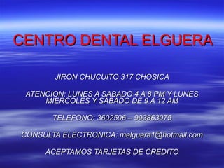CENTRO DENTAL ELGUERA JIRON CHUCUITO 317 CHOSICA ATENCION: LUNES A SABADO 4 A 8 PM Y LUNES MIERCOLES Y SABADO DE 9 A 12 AM TELEFONO: 3602596 – 993863075 CONSULTA ELECTRONICA: melguera1 @ hotmail.com ACEPTAMOS TARJETAS DE CREDITO 