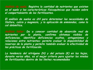 Análisis de suelo: Registra la cantidad de nutrientes que existen
en el suelo y las características fisicoquímicas que inciden sobre
el comportamiento de los fertilizantes.
El análisis de suelos es útil para determinar las necesidades de
fósforo, calcio y magnesio, y la aplicación de enmiendas, como la
cal dolomítica.
Análisis foliar: Da a conocer cantidad de absorción real de
nutrientes por la planta, confirma síntomas visibles de
deficiencias, identifica deficiencias ocultas, antagonismos y
relaciones entre nutrientes; permite evaluar la disponibilidad de
reservas de la planta y permite también evaluar la efectividad de
las prácticas de fertilización.
La tendencia del nitrógeno (N) y del potasio (K) en las hojas,
durante varios años, es el mejor criterio para ajustar los niveles
de fertilizantes dentro de los límites recomendados
 