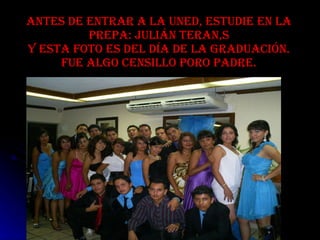 Antes de entrar a la UNED, estudie en la prepa: Julián teran,s y esta foto es del día de la graduación. fue algo censillo poro padre. 