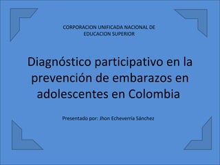 Diagnóstico participativo en la prevención de embarazos en adolescentes en Colombia  CORPORACION UNIFICADA NACIONAL DE EDUCACION SUPERIOR Presentado por: Jhon Echeverría Sánchez 