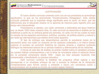 JUSTIFICACIÓN
            El nuevo diseño curricular presenta como uno de sus postulados el aprendizaje
significativo, lo que se ha denominado “Constructivismo Pedagógico”. Este diseño
curricular pretende que lo impartido tenga significado para el socio, es decir, que las
definiciones que el educando analice no lo aprenda de memoria para repetirlo sino que
tenga valor trascendental.
            Presentamos a ustedes, una visión coherente y sistemática del lapso histórico
que va desde 1830 hasta nuestros días. En este currículo se desarrolla el análisis de los
problemas a partir de un enfoque global por periodos, en cada uno de los cuales se hace
un estudio de los aspectos económicos, políticos, sociales, de política exterior y cultural y
por ende las interrelaciones que existen entre estos aspectos.
            El tipo de enfoque que desarrollamos permite al estudiante (socio de la
educación) tener una visión en conjunto de los aspectos analizados y al mismo tiempo
capturar el proceso de evolución histórica de manera racional y orgánica pudiendo
distinguir los elementos básicos de un periodo histórico y diferenciarlos de los restantes.
            A través de este tipo de análisis se podrán meditar sobre el verdadero proceso
de nuestra historia contemporánea y así la toma de conciencia sobre el esfuerzo hecho
por la sociedad venezolana desde 1830 hasta los días actuales haciendo más
comprensible y beneficiando su proceso educativo.
            Este currículo contiene la totalidad del programa oficial vigente y que
corresponde a un novedoso enfoque de dar a conocer la Historia de la Venezuela
Contemporánea para formar socios a presente y futuro con conciencia social y
comprometidos con la patria en función de nuestro legado histórico.
 
