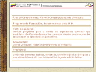 Área de Conocimiento: Historia Contemporánea de Venezuela

Programa de Formación: Trayecto Inicial de la U. P.

Perfil de Saberes:
Produce programas para la unidad de organización curricular que
administra, planifica atendiendo a las corrientes y teorías que favorecen las
construcción de aprendizajes significativos.

Aprobatoria:
Unidad Curricular: Historia Contemporánea de Venezuela.

Proyectos:
Conoce los elementos teóricos, filosóficos, epistemológicos, sociológicos y
educativos del currículo para la formación integradora del individuo.
 