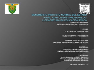 BENEMÉRITO INSTITUTO NORMAL DEL ESTADO“GRAL JUAN CRISÓSTOMO BONILLA”LICENCIATURA EN EDUCACIÓN FÍSICAPRIMERA JORNADA DEOBSERVACIÓN Y PRÁCTICA DOCENTE III FECHA:12 AL 16 DE OCTUBRE DE 2009 NIVEL EDUCATIVO: PREESCOLAR NOMBRE DE LA INSTITUCIÓN:JARDÍN DE NIÑOS “IGNACIA NAME DE BUDIB” DIRECCIÓN:PARQUE CENTRAL SIN NUMERO UNIDAD HABITACIONAL VICENTE BUDIB ALUMNOS: JOSUÉ ANTONIO ZAMORA SÁNCHEZCHRISTIAN SÁNCHEZ SÁNCHEZ GRADO Y GRUPO: 5 “A”