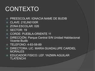CONTEXTOPREESCOLAR: IGNACIA NAME DE BUDIB CLAVE: 21EJN0100RZONA ESCOLAR: 026SECTOR: 19CORDE: PUEBLA-ORIENTE 11DIRECCIÓN: Parque Central S/N Unidad Habitacional Vicente BudibTELEFONO: 4-83-58-89DIRECTORA: LIC. MARIA GUADALUPE CARDIEL MORALES EDUCADOR FISICO: LEF. YAZMIN AGUILAR TLATENCHI