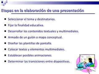 Etapas en la elaboración de una presentación  Seleccionar el tema y destinatarios. Fijar la finalidad educativa. Desarrollar los contenidos textuales y multimediales. Armado de un guión o mapa conceptual. Diseñar las plantillas de pantalla. Colocar textos y elementos multimediales. Establecer posibles animaciones. Determinar las transiciones entre diapositivas. 