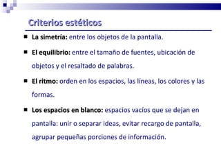 Criterios estéticos La simetría:  entre los objetos de la pantalla. El equilibrio:  entre el tamaño de fuentes, ubicación de objetos y el resaltado de palabras. El ritmo:   orden en los espacios, las líneas, los colores y las formas. Los espacios en blanco:  espacios vacíos que se dejan en pantalla: unir o separar ideas, evitar recargo de pantalla, agrupar pequeñas porciones de información. 