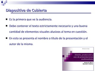 Diapositiva de Cubierta Es la primera que ve la audiencia. Debe contener el texto estrictamente necesario y una buena cantidad de elementos visuales alusivos al tema en cuestión. En esta se presenta el nombre o título de la presentación y el autor de la misma. 