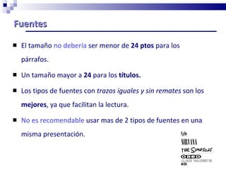 Fuentes  El tamaño  no debería  ser menor de  24 ptos  para los párrafos. Un tamaño mayor a  24  para los  títulos. Los tipos de fuentes con  trazos iguales y sin remates  son los  mejores , ya que facilitan la lectura. No es recomendable  usar mas de 2 tipos de fuentes en una misma presentación. 