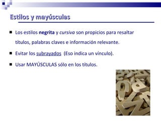 Estilos y mayúsculas Los estilos  negrita  y  cursiva  son propicios para resaltar títulos, palabras claves e información relevante.  Evitar los  subrayados   (Eso indica un vínculo).  Usar MAYÚSCULAS sólo en los títulos. 