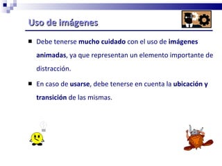 Uso de imágenes  Debe tenerse  mucho cuidado  con el uso de  imágenes animadas , ya que representan un elemento importante de distracción.  En caso de  usarse , debe tenerse en cuenta la  ubicación y transición  de las mismas. 