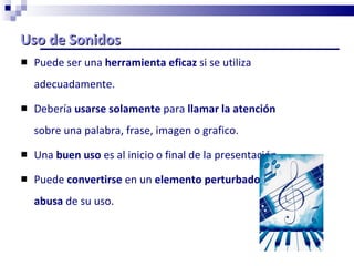 Uso de Sonidos Puede ser una  herramienta eficaz  si se utiliza adecuadamente. Debería  usarse solamente  para  llamar la atención  sobre una palabra, frase, imagen o grafico. Una  buen uso  es al inicio o final de la presentación.  Puede  convertirse  en un  elemento perturbador  si se  abusa  de su uso. 