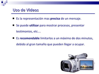 Uso de Videos Es la representación mas  precisa  de un mensaje. Se puede  utilizar  para mostrar procesos, presentar testimonios, etc…. Es  recomendable  limitarlos a un máximo de dos minutos, debido al gran tamaño que pueden llegar a ocupar. 
