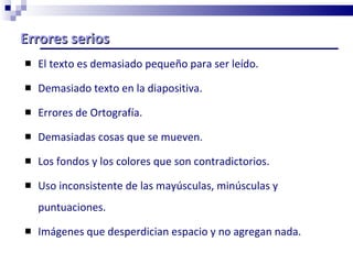 Errores serios El texto es demasiado pequeño para ser leído.    Demasiado texto en la diapositiva.   Errores de Ortografía. Demasiadas cosas que se mueven. Los fondos y los colores que son contradictorios.  Uso inconsistente de las mayúsculas, minúsculas y puntuaciones.    Imágenes que desperdician espacio y no agregan nada.   