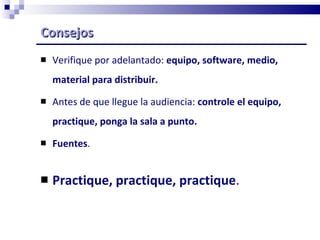 Consejos Verifique por adelantado:  equipo, software, medio, material para distribuir. Antes de que llegue la audiencia:  controle el equipo, practique, ponga la sala a punto. Fuentes . Practique, practique, practique . 