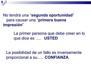 No tendrá una “ segunda oportunidad ” para causar una “ primera buena impresión ” La primer persona que debe creer en lo que dice es ….  USTED La posibilidad de un fallo es inversamente proporcional a su….  CONFIANZA 