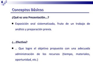 Conceptos Básicos   ¿Qué es una Presentación...? Exposición oral sistematizada, fruto de un trabajo de análisis y preparación previa.  ¿...Efectiva? .. Que logre el objetivo propuesto con una adecuada administración de los recursos (tiempo, materiales, oportunidad, etc.) 