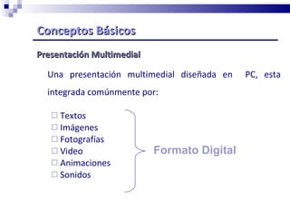 Conceptos Básicos   Presentación Multimedial Una presentación multimedial diseñada en  PC, esta integrada comúnmente por: Textos Imágenes  Fotografías  Video Animaciones Sonidos Formato Digital 