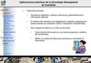 Tratamiento del dato Consiste en digitalizar, codificar, estructurar y georreferenciar la información obtenida El método más utilizado es la digitalización mediante programas de diseño asistido por ordenador (CAD)    AutoCAD / AutoCAD Map Para integrar los datos en un GIS, es necesario: Tener toda la información un una misma proyección y sistema de coordenadas Definir un modelo de datos para estructurar y normalizar la información 