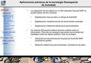 La integración de los objetos en un GIS utilizando Autocad MAP se puede realizar de tres maneras: Digitalización manual sobre un dibujo de AutoCAD Digitalización mediante los kits de herramientas verticales Digitalización meditante aplicaciones personalizadas Un sistema GIS permite realizar diversos análisis sobre la información. Para ello es necesario que exista una consistencia topológica entre los objetos gráficos. Esto se consigue: Utilizando las herramientas de limpieza de AutoCAD MAP: consistencia gráfica Mediante validaciones personalizadas: consistencia de datos 