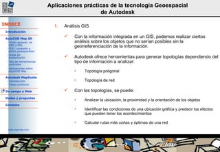 Análisis GIS  Con la información integrada en un GIS, podemos realizar ciertos análisis sobre los objetos que no serían posibles sin la georreferenciación de la información. Autodesk ofrece herramientas para generar topologías dependiendo del tipo de información a analizar: Topología poligonal Topología de red  Con las topologías, se puede: Analizar la ubicación, la proximidad y la orientación de los objetos Identificar las condiciones de una ubicación gráfica y predecir los efectos que pueden tener los acontecimientos Calcular rutas más cortas y óptimas de una red 