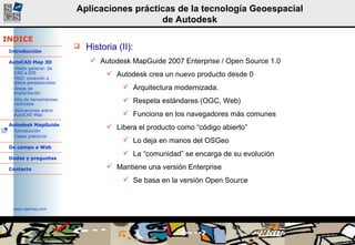 Historia (II):  Autodesk MapGuide 2007 Enterprise / Open Source 1.0 Autodesk crea un nuevo producto desde 0 Arquitectura modernizada.  Respeta estándares (OGC, Web) Funciona en los navegadores más comunes Libera el producto como “código abierto” Lo deja en manos del OSGeo La “comunidad” se encarga de su evolución Mantiene una versión Enterprise Se basa en la versión Open Source 